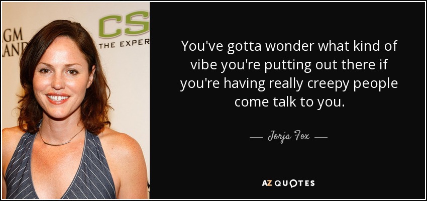 You've gotta wonder what kind of vibe you're putting out there if you're having really creepy people come talk to you. - Jorja Fox