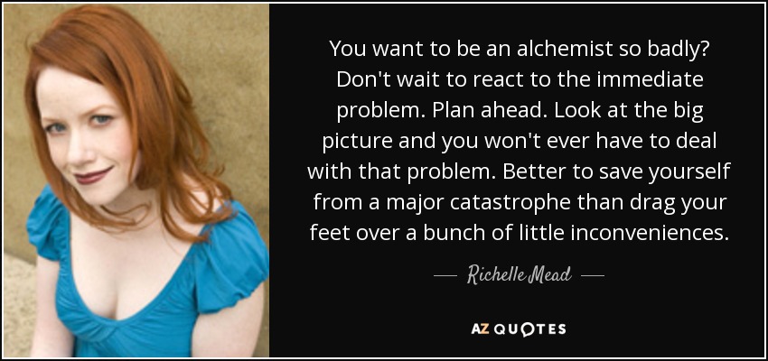 You want to be an alchemist so badly? Don't wait to react to the immediate problem. Plan ahead. Look at the big picture and you won't ever have to deal with that problem. Better to save yourself from a major catastrophe than drag your feet over a bunch of little inconveniences. - Richelle Mead