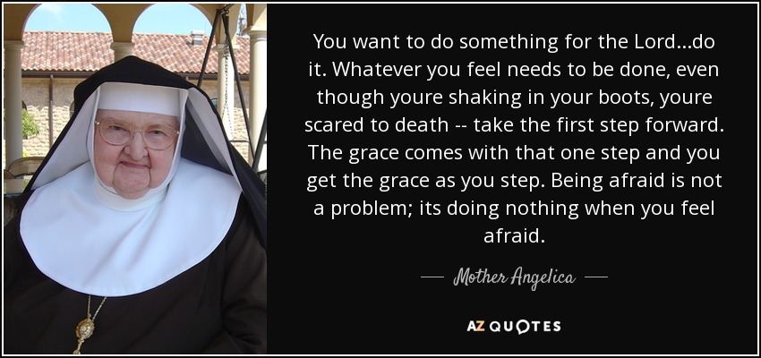 You want to do something for the Lord...do it. Whatever you feel needs to be done, even though youre shaking in your boots, youre scared to death -- take the first step forward. The grace comes with that one step and you get the grace as you step. Being afraid is not a problem; its doing nothing when you feel afraid. - Mother Angelica