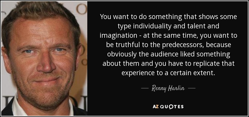 You want to do something that shows some type individuality and talent and imagination - at the same time, you want to be truthful to the predecessors, because obviously the audience liked something about them and you have to replicate that experience to a certain extent. - Renny Harlin