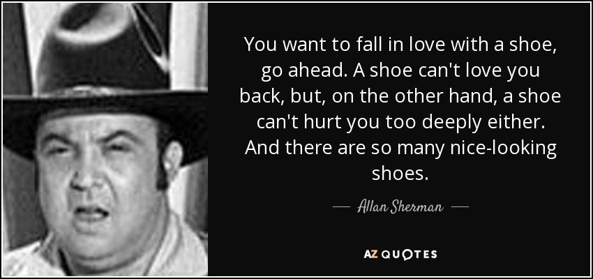 You want to fall in love with a shoe, go ahead. A shoe can't love you back, but, on the other hand, a shoe can't hurt you too deeply either. And there are so many nice-looking shoes. - Allan Sherman