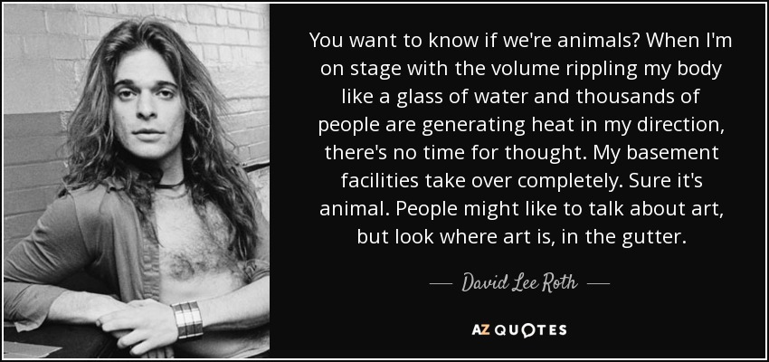 You want to know if we're animals? When I'm on stage with the volume rippling my body like a glass of water and thousands of people are generating heat in my direction, there's no time for thought. My basement facilities take over completely. Sure it's animal. People might like to talk about art, but look where art is, in the gutter. - David Lee Roth