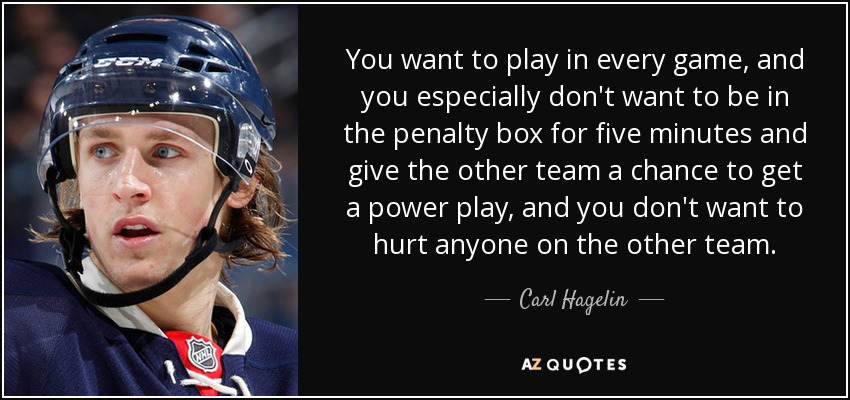 You want to play in every game, and you especially don't want to be in the penalty box for five minutes and give the other team a chance to get a power play, and you don't want to hurt anyone on the other team. - Carl Hagelin