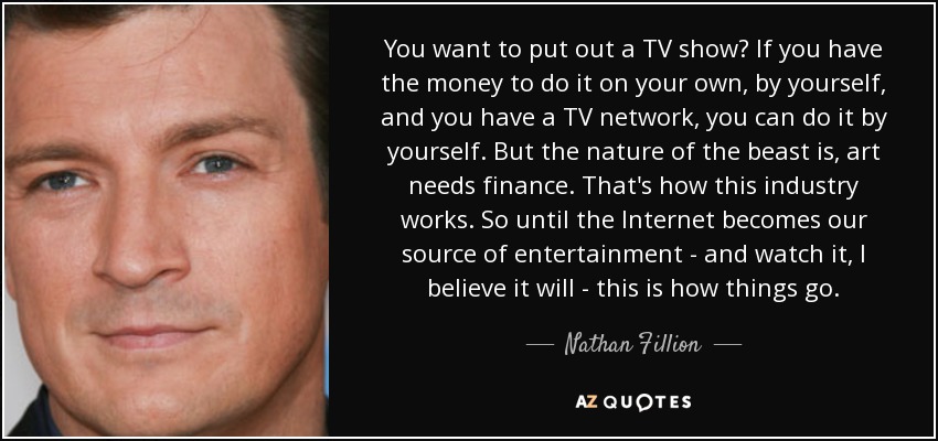 You want to put out a TV show? If you have the money to do it on your own, by yourself, and you have a TV network, you can do it by yourself. But the nature of the beast is, art needs finance. That's how this industry works. So until the Internet becomes our source of entertainment - and watch it, I believe it will - this is how things go. - Nathan Fillion