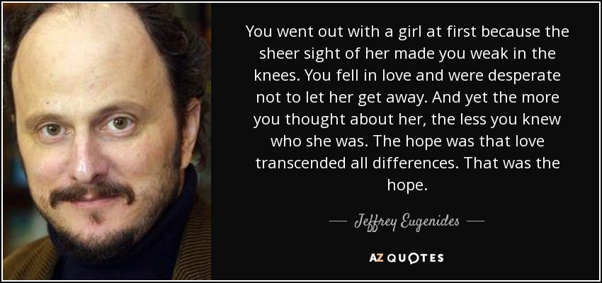 You went out with a girl at first because the sheer sight of her made you weak in the knees. You fell in love and were desperate not to let her get away. And yet the more you thought about her, the less you knew who she was. The hope was that love transcended all differences. That was the hope. - Jeffrey Eugenides