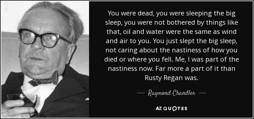 You were dead, you were sleeping the big sleep, you were not bothered by things like that, oil and water were the same as wind and air to you. You just slept the big sleep, not caring about the nastiness of how you died or where you fell. Me, I was part of the nastiness now. Far more a part of it than Rusty Regan was. - Raymond Chandler