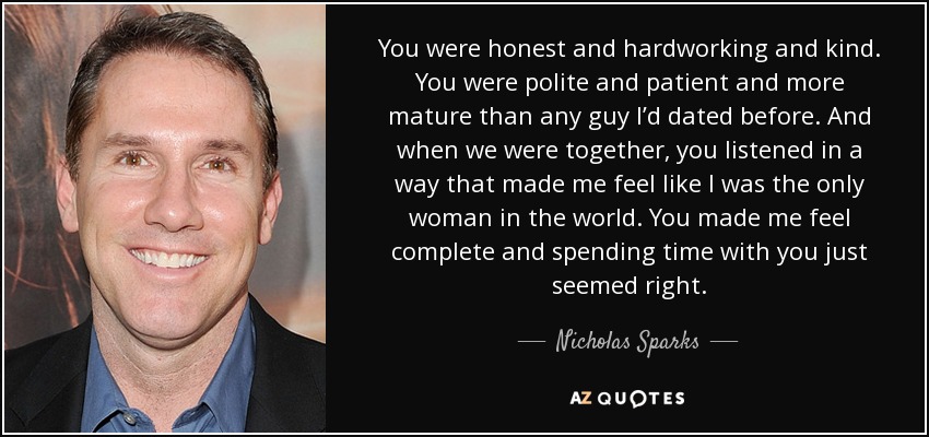 You were honest and hardworking and kind. You were polite and patient and more mature than any guy I’d dated before. And when we were together, you listened in a way that made me feel like I was the only woman in the world. You made me feel complete and spending time with you just seemed right. - Nicholas Sparks