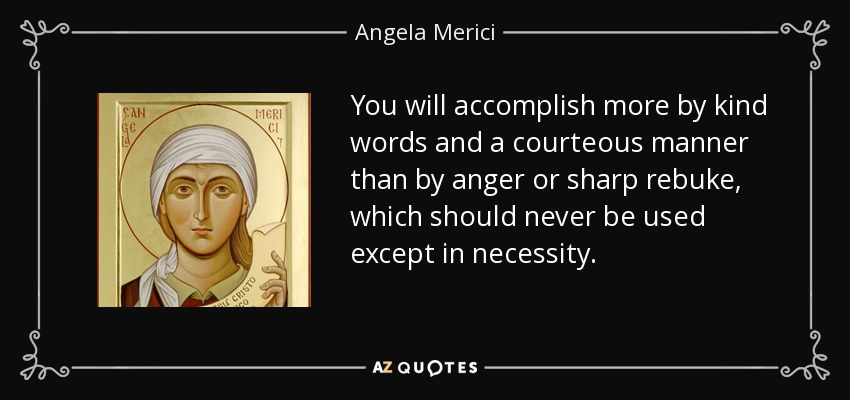 You will accomplish more by kind words and a courteous manner than by anger or sharp rebuke, which should never be used except in necessity. - Angela Merici