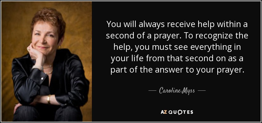You will always receive help within a second of a prayer. To recognize the help, you must see everything in your life from that second on as a part of the answer to your prayer. - Caroline Myss