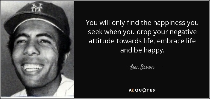 You will only find the happiness you seek when you drop your negative attitude towards life, embrace life and be happy. - Leon Brown