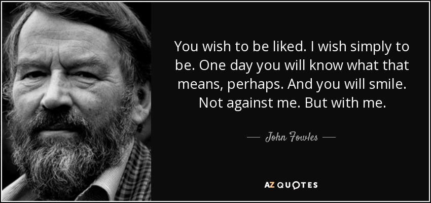 You wish to be liked. I wish simply to be. One day you will know what that means, perhaps. And you will smile. Not against me. But with me. - John Fowles