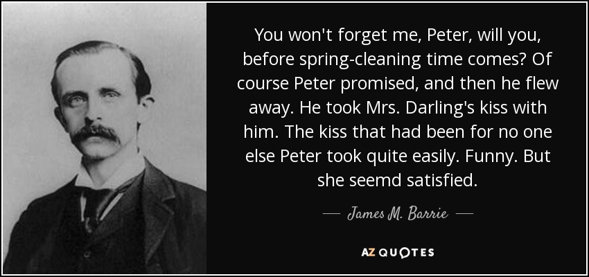 You won't forget me, Peter, will you, before spring-cleaning time comes? Of course Peter promised, and then he flew away. He took Mrs. Darling's kiss with him. The kiss that had been for no one else Peter took quite easily. Funny. But she seemd satisfied. - James M. Barrie