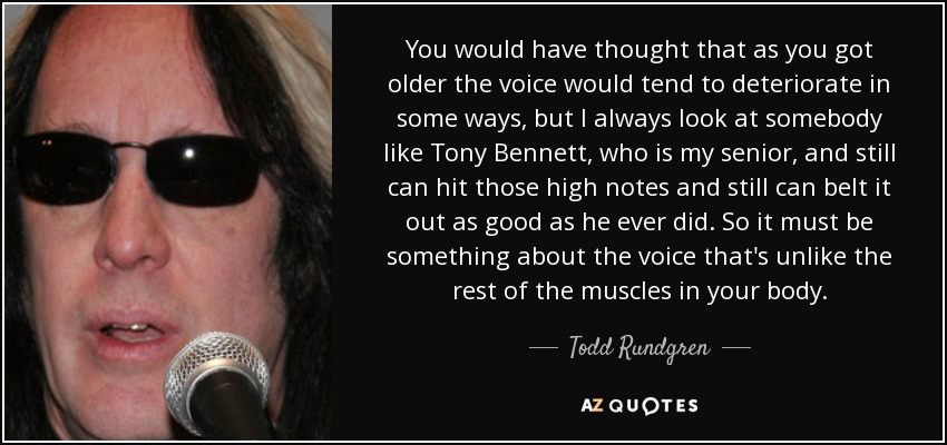 You would have thought that as you got older the voice would tend to deteriorate in some ways, but I always look at somebody like Tony Bennett, who is my senior, and still can hit those high notes and still can belt it out as good as he ever did. So it must be something about the voice that's unlike the rest of the muscles in your body. - Todd Rundgren