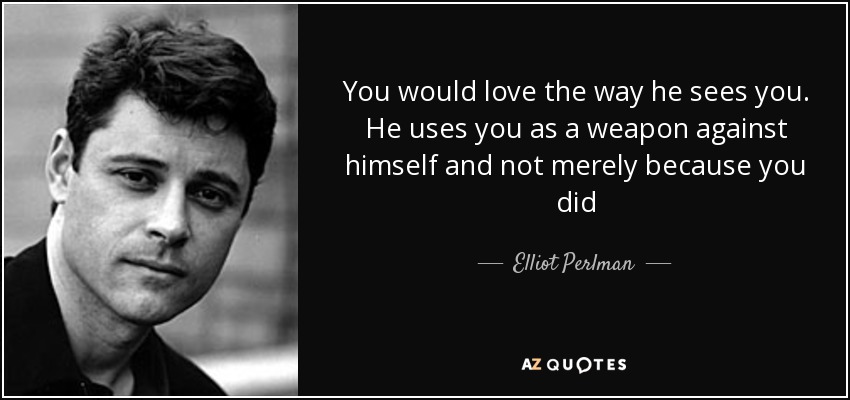 You would love the way he sees you. He uses you as a weapon against himself and not merely because you did - Elliot Perlman