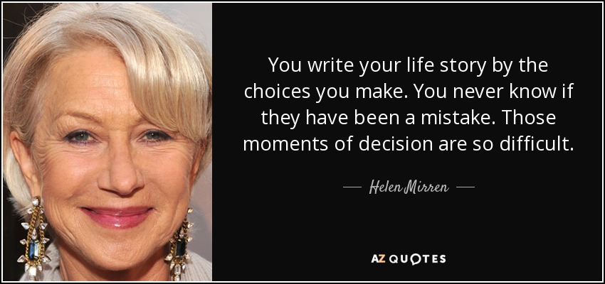 You write your life story by the choices you make. You never know if they have been a mistake. Those moments of decision are so difficult. - Helen Mirren
