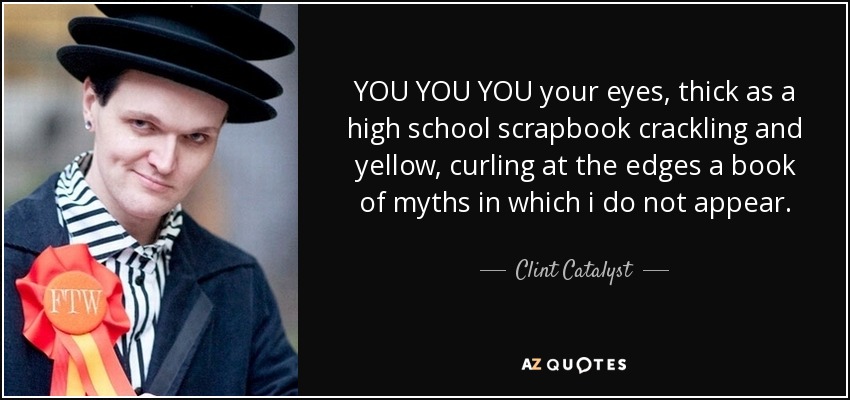 YOU YOU YOU your eyes, thick as a high school scrapbook crackling and yellow, curling at the edges a book of myths in which i do not appear. - Clint Catalyst