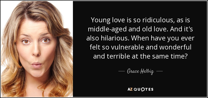 Young love is so ridiculous, as is middle-aged and old love. And it's also hilarious. When have you ever felt so vulnerable and wonderful and terrible at the same time? - Grace Helbig