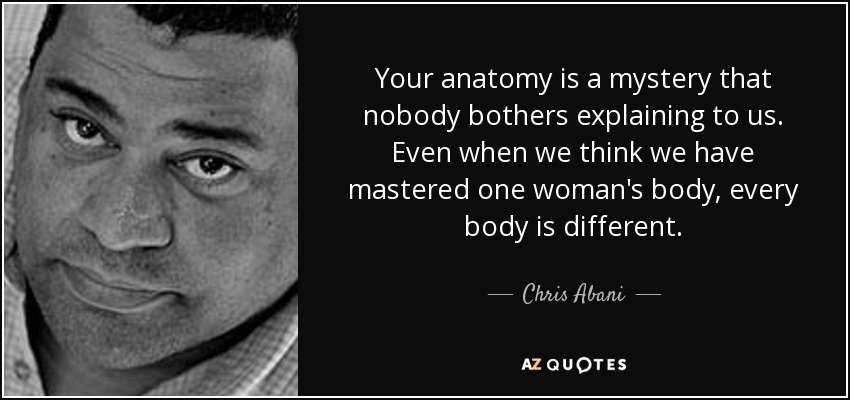 Your anatomy is a mystery that nobody bothers explaining to us. Even when we think we have mastered one woman's body, every body is different. - Chris Abani