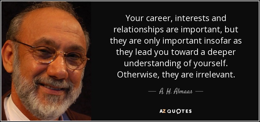 Your career, interests and relationships are important, but they are only important insofar as they lead you toward a deeper understanding of yourself. Otherwise, they are irrelevant. - A. H. Almaas