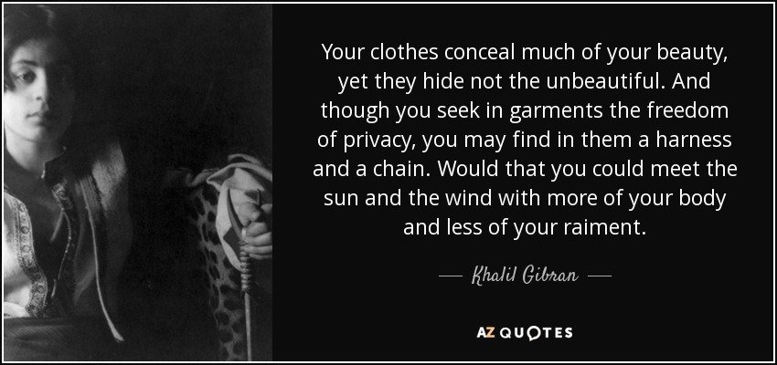 Your clothes conceal much of your beauty, yet they hide not the unbeautiful. And though you seek in garments the freedom of privacy, you may find in them a harness and a chain. Would that you could meet the sun and the wind with more of your body and less of your raiment. - Khalil Gibran