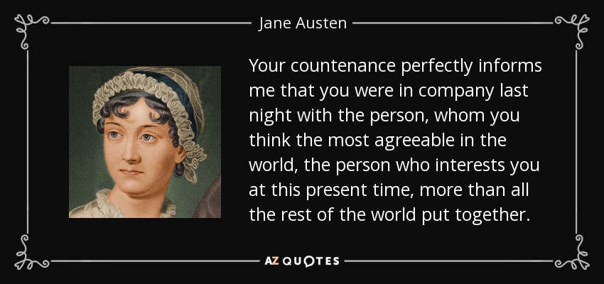 Your countenance perfectly informs me that you were in company last night with the person, whom you think the most agreeable in the world, the person who interests you at this present time, more than all the rest of the world put together. - Jane Austen