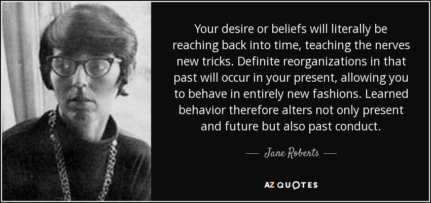 Your desire or beliefs will literally be reaching back into time, teaching the nerves new tricks. Definite reorganizations in that past will occur in your present, allowing you to behave in entirely new fashions. Learned behavior therefore alters not only present and future but also past conduct. - Jane Roberts