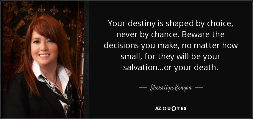 Your destiny is shaped by choice, never by chance. Beware the decisions you make, no matter how small, for they will be your salvation...or your death. - Sherrilyn Kenyon