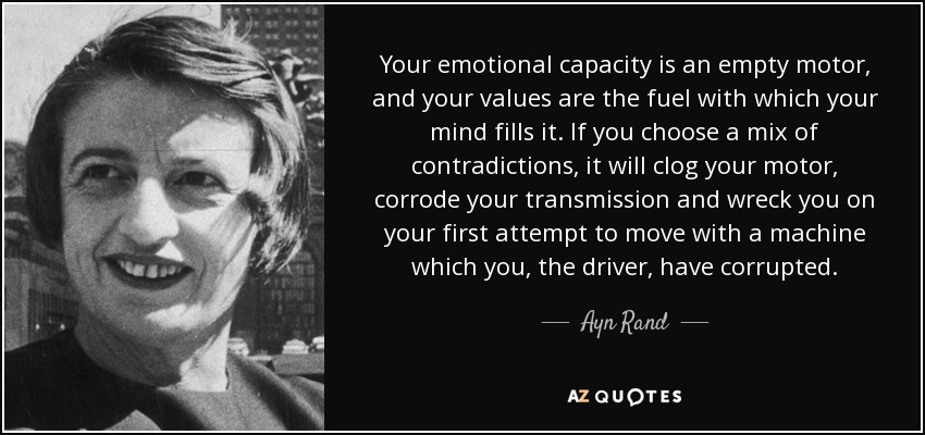 Your emotional capacity is an empty motor, and your values are the fuel with which your mind fills it. If you choose a mix of contradictions, it will clog your motor, corrode your transmission and wreck you on your first attempt to move with a machine which you, the driver, have corrupted. - Ayn Rand