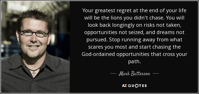 Your greatest regret at the end of your life will be the lions you didn't chase. You will look back longingly on risks not taken, opportunities not seized, and dreams not pursued. Stop running away from what scares you most and start chasing the God-ordained opportunities that cross your path. - Mark Batterson