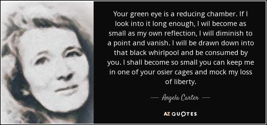 Your green eye is a reducing chamber. If I look into it long enough, I wil become as small as my own reflection, I will diminish to a point and vanish. I will be drawn down into that black whirlpool and be consumed by you. I shall become so small you can keep me in one of your osier cages and mock my loss of liberty. - Angela Carter