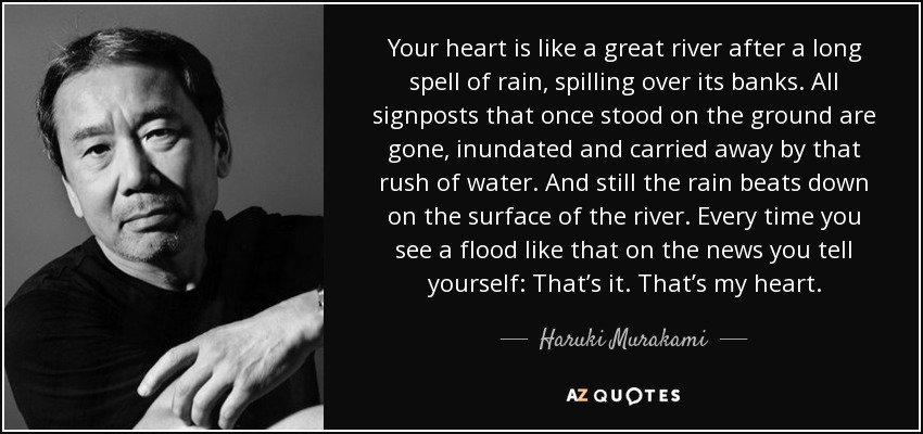 Your heart is like a great river after a long spell of rain, spilling over its banks. All signposts that once stood on the ground are gone, inundated and carried away by that rush of water. And still the rain beats down on the surface of the river. Every time you see a flood like that on the news you tell yourself: That’s it. That’s my heart. - Haruki Murakami