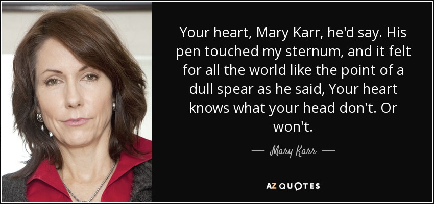 Tu corazón, Mary Karr, decía. Su bolígrafo tocó mi esternón y sentí como si fuera la punta de una lanza sin filo cuando dijo: "Tu corazón sabe lo que tu cabeza no sabe. O no. - Mary Karr