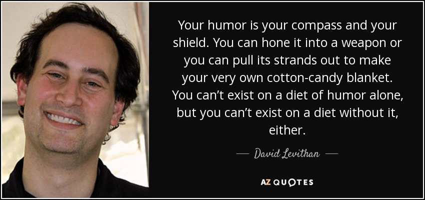 Your humor is your compass and your shield. You can hone it into a weapon or you can pull its strands out to make your very own cotton-candy blanket. You can’t exist on a diet of humor alone, but you can’t exist on a diet without it, either. - David Levithan