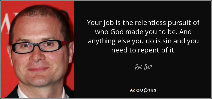 Your job is the relentless pursuit of who God made you to be. And anything else you do is sin and you need to repent of it. - Rob Bell