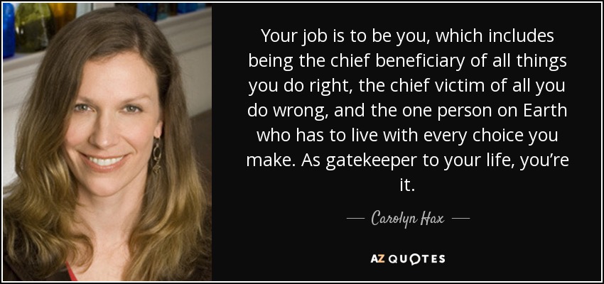 Your job is to be you, which includes being the chief beneficiary of all things you do right, the chief victim of all you do wrong, and the one person on Earth who has to live with every choice you make. As gatekeeper to your life, you’re it. - Carolyn Hax