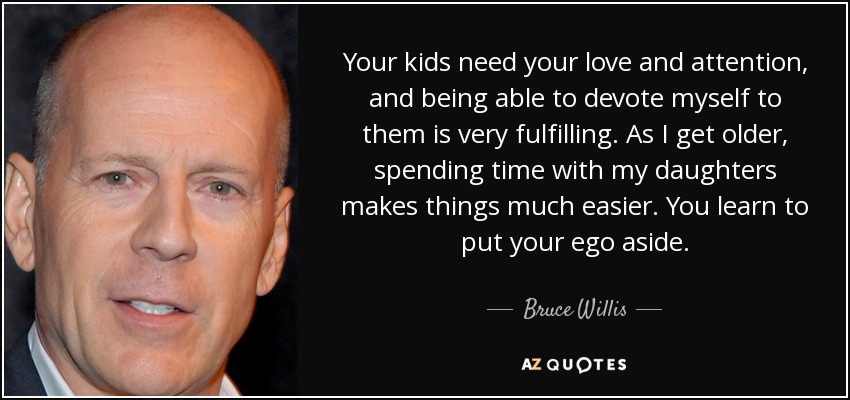 Your kids need your love and attention, and being able to devote myself to them is very fulfilling. As I get older, spending time with my daughters makes things much easier. You learn to put your ego aside. - Bruce Willis