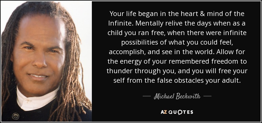 Your life began in the heart & mind of the Infinite. Mentally relive the days when as a child you ran free, when there were infinite possibilities of what you could feel, accomplish, and see in the world. Allow for the energy of your remembered freedom to thunder through you, and you will free your self from the false obstacles your adult. - Michael Beckwith