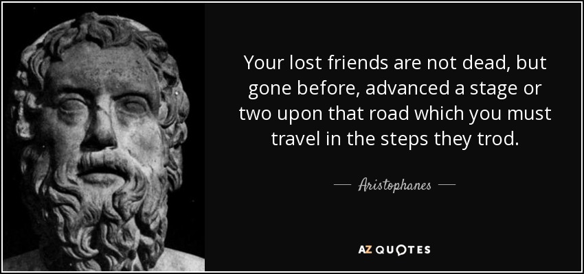 Your lost friends are not dead, but gone before, advanced a stage or two upon that road which you must travel in the steps they trod. - Aristophanes