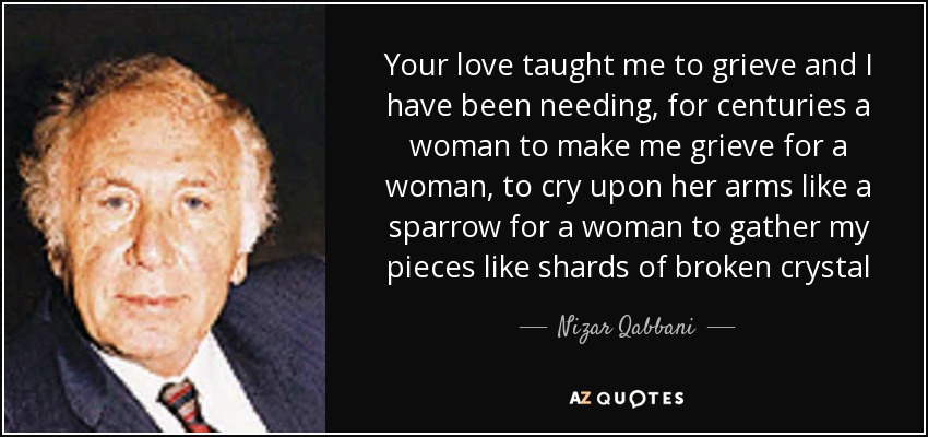 Your love taught me to grieve and I have been needing, for centuries a woman to make me grieve for a woman, to cry upon her arms like a sparrow for a woman to gather my pieces like shards of broken crystal - Nizar Qabbani