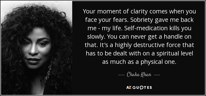 Your moment of clarity comes when you face your fears. Sobriety gave me back me - my life. Self-medication kills you slowly. You can never get a handle on that. It's a highly destructive force that has to be dealt with on a spiritual level as much as a physical one. - Chaka Khan