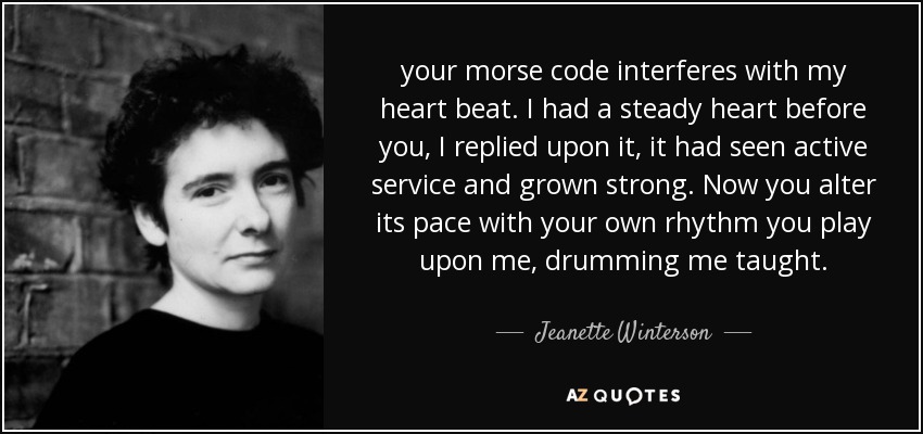 your morse code interferes with my heart beat. I had a steady heart before you, I replied upon it, it had seen active service and grown strong. Now you alter its pace with your own rhythm you play upon me, drumming me taught. - Jeanette Winterson
