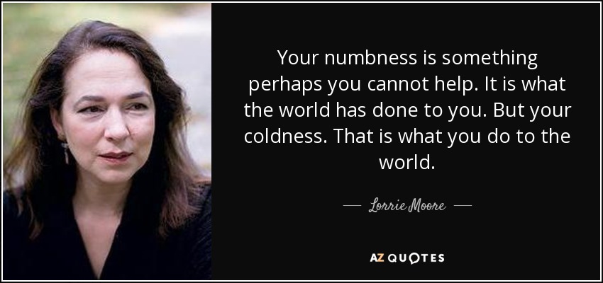 Tu insensibilidad es algo que tal vez no puedas evitar. Es lo que el mundo te ha hecho. Pero tu frialdad. Eso es lo que tú le haces al mundo. - Lorrie Moore