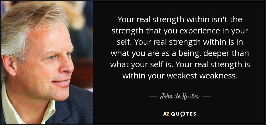 Your real strength within isn't the strength that you experience in your self. Your real strength within is in what you are as a being, deeper than what your self is. Your real strength is within your weakest weakness. - John de Ruiter