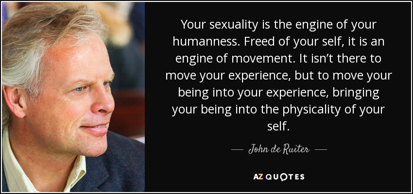 Your sexuality is the engine of your humanness. Freed of your self, it is an engine of movement. It isn’t there to move your experience, but to move your being into your experience, bringing your being into the physicality of your self. - John de Ruiter