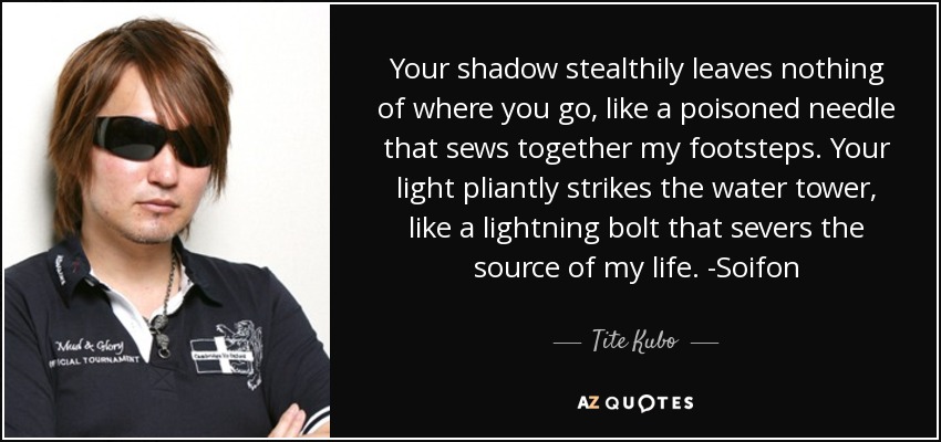 Your shadow stealthily leaves nothing of where you go, like a poisoned needle that sews together my footsteps. Your light pliantly strikes the water tower, like a lightning bolt that severs the source of my life. -Soifon - Tite Kubo