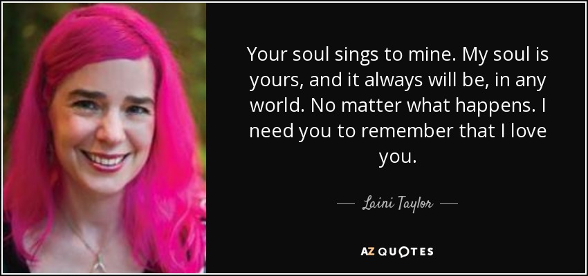 Your soul sings to mine. My soul is yours, and it always will be, in any world. No matter what happens. I need you to remember that I love you. - Laini Taylor