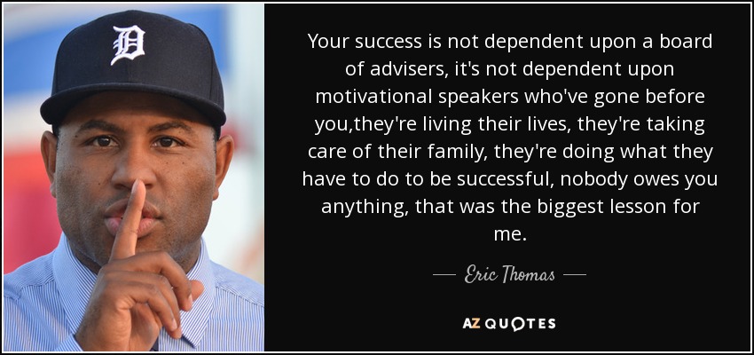 Your success is not dependent upon a board of advisers, it's not dependent upon motivational speakers who've gone before you,they're living their lives, they're taking care of their family, they're doing what they have to do to be successful, nobody owes you anything, that was the biggest lesson for me. - Eric Thomas