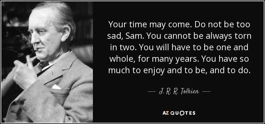 Your time may come. Do not be too sad, Sam. You cannot be always torn in two. You will have to be one and whole, for many years. You have so much to enjoy and to be, and to do. - J. R. R. Tolkien