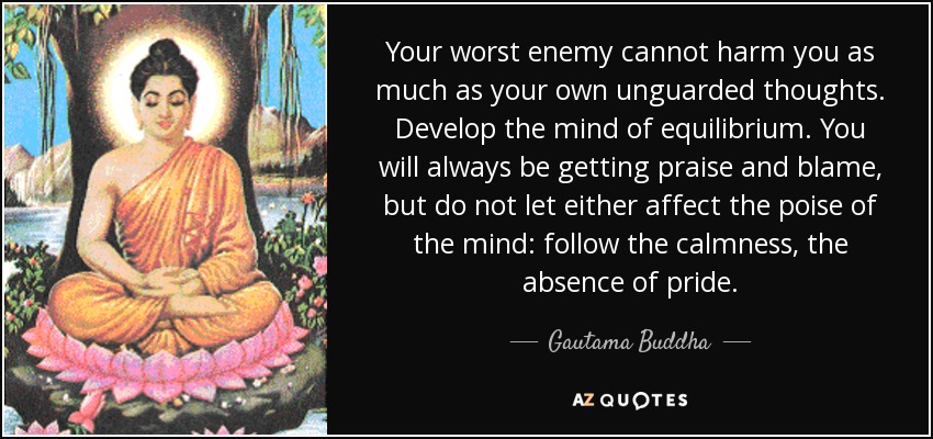 Your worst enemy cannot harm you as much as your own unguarded thoughts. Develop the mind of equilibrium. You will always be getting praise and blame, but do not let either affect the poise of the mind: follow the calmness, the absence of pride. - Gautama Buddha