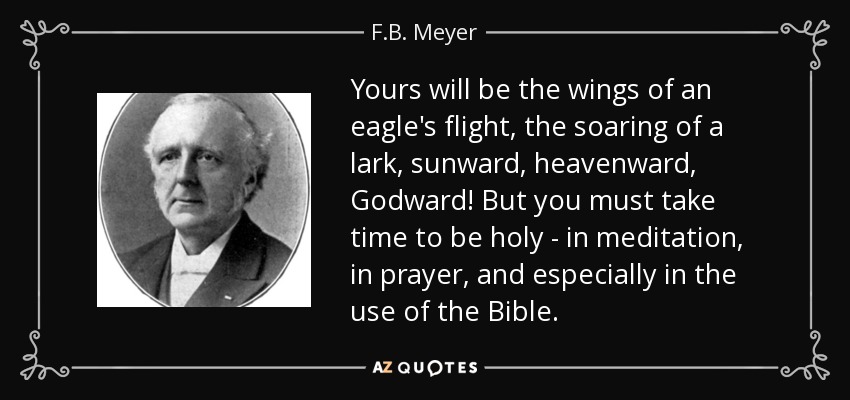 Yours will be the wings of an eagle's flight, the soaring of a lark, sunward, heavenward, Godward! But you must take time to be holy - in meditation, in prayer, and especially in the use of the Bible. - F.B. Meyer